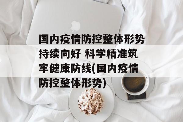 国内疫情防控整体形势持续向好 科学精准筑牢健康防线(国内疫情防控整体形势)