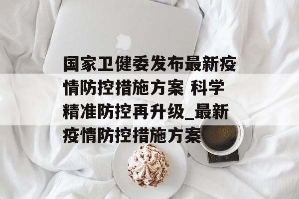 国家卫健委发布最新疫情防控措施方案 科学精准防控再升级_最新疫情防控措施方案