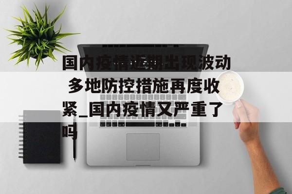 国内疫情近期出现波动 多地防控措施再度收紧_国内疫情又严重了吗