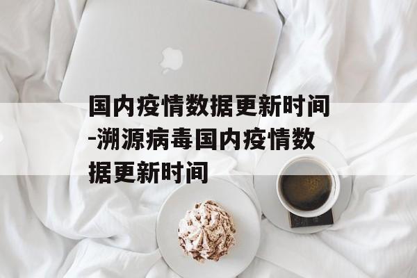 国内疫情数据更新时间-溯源病毒国内疫情数据更新时间