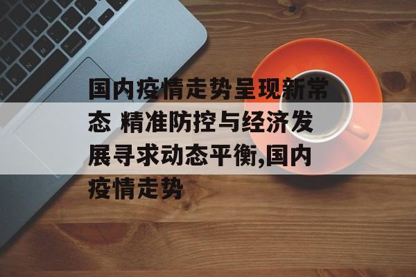 国内疫情走势呈现新常态 精准防控与经济发展寻求动态平衡,国内疫情走势