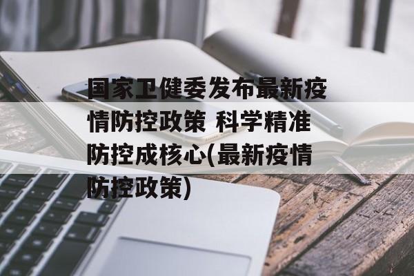 国家卫健委发布最新疫情防控政策 科学精准防控成核心(最新疫情防控政策)