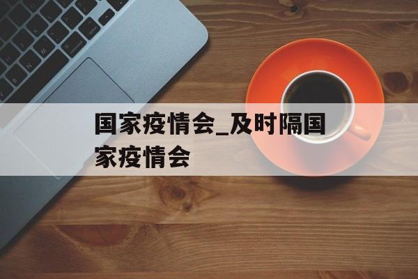 国家疫情会_及时隔国家疫情会