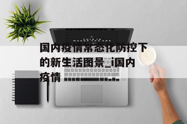 国内疫情常态化防控下的新生活图景_i国内疫情