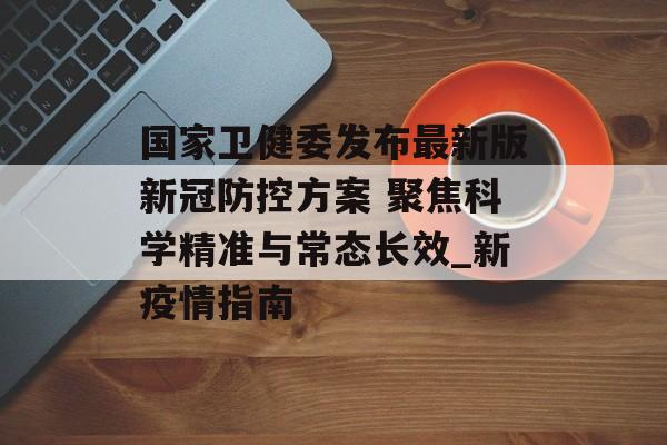 国家卫健委发布最新版新冠防控方案 聚焦科学精准与常态长效_新疫情指南