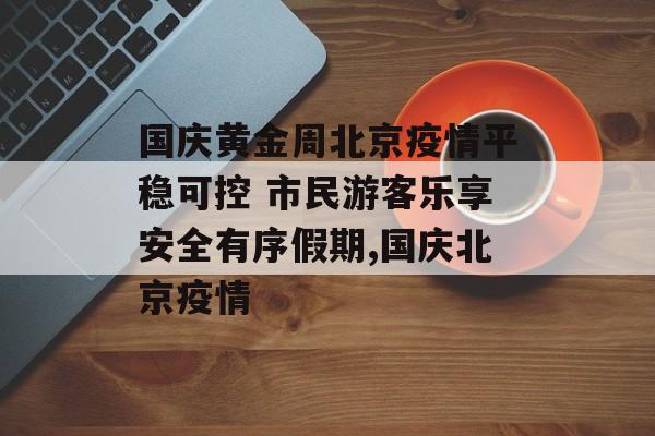 国庆黄金周北京疫情平稳可控 市民游客乐享安全有序假期,国庆北京疫情