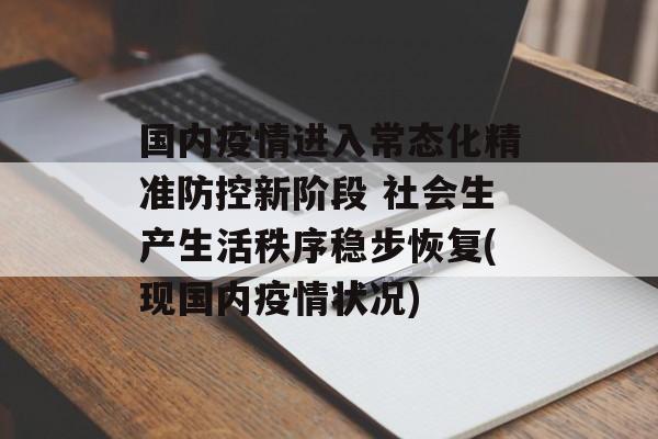 国内疫情进入常态化精准防控新阶段 社会生产生活秩序稳步恢复(现国内疫情状况)