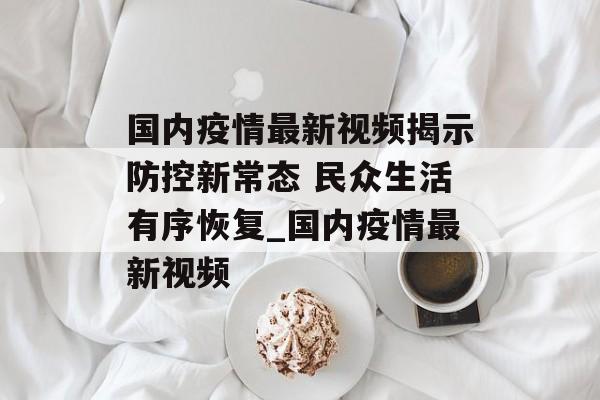 国内疫情最新视频揭示防控新常态 民众生活有序恢复_国内疫情最新视频