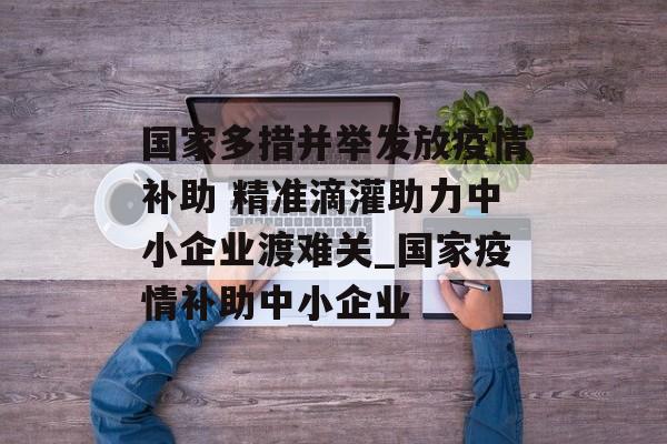 国家多措并举发放疫情补助 精准滴灌助力中小企业渡难关_国家疫情补助中小企业