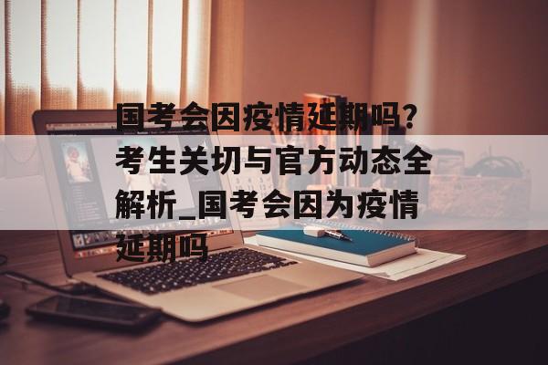 国考会因疫情延期吗？考生关切与官方动态全解析_国考会因为疫情延期吗