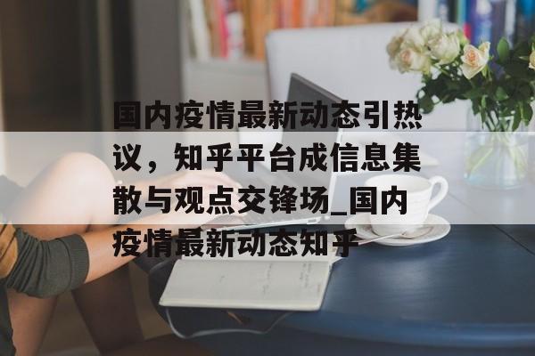 国内疫情最新动态引热议，知乎平台成信息集散与观点交锋场_国内疫情最新动态知乎