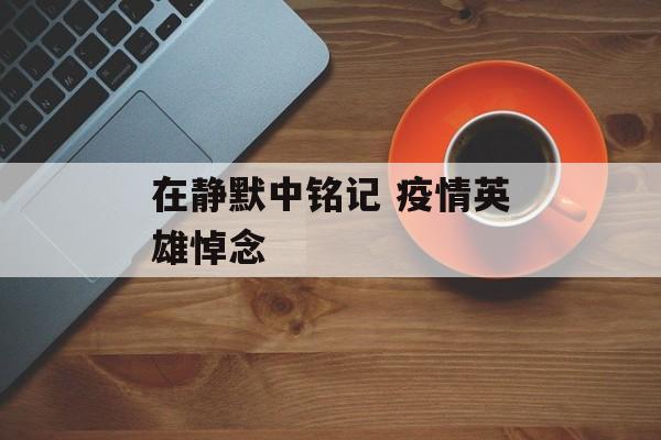 在静默中铭记 疫情英雄悼念