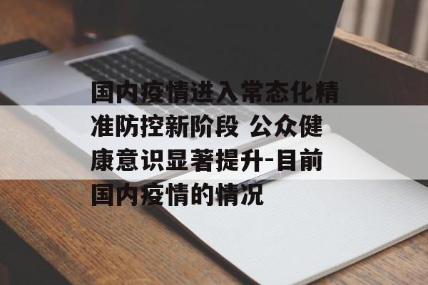 国内疫情进入常态化精准防控新阶段 公众健康意识显著提升-目前国内疫情的情况