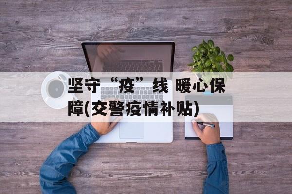 坚守“疫”线 暖心保障(交警疫情补贴)