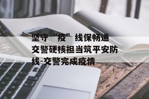 坚守“疫”线保畅通 交警硬核担当筑平安防线-交警完成疫情
