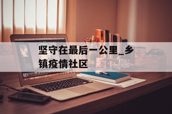坚守在最后一公里_乡镇疫情社区