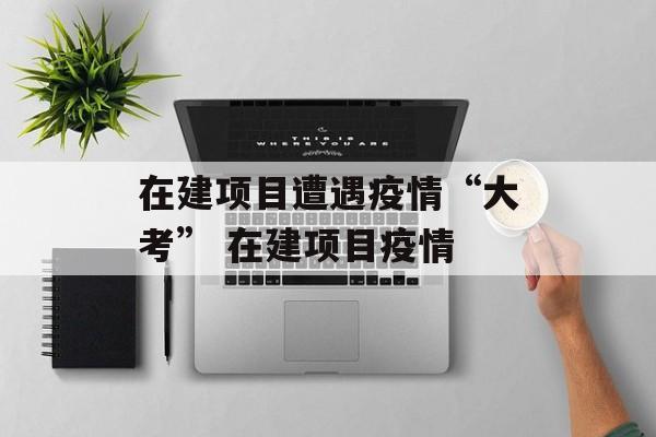在建项目遭遇疫情“大考” 在建项目疫情