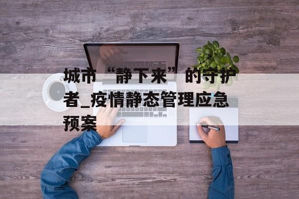 城市“静下来”的守护者_疫情静态管理应急预案