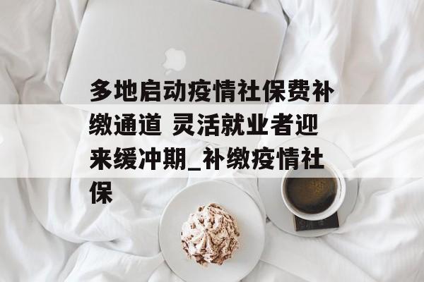 多地启动疫情社保费补缴通道 灵活就业者迎来缓冲期_补缴疫情社保