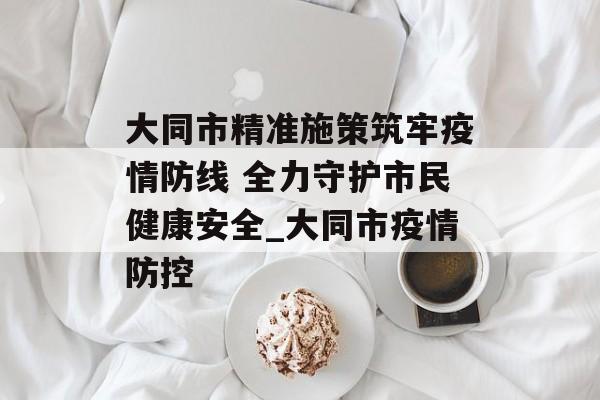 大同市精准施策筑牢疫情防线 全力守护市民健康安全_大同市疫情防控