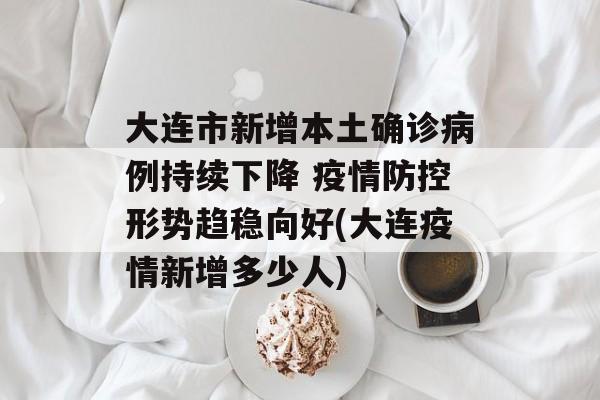大连市新增本土确诊病例持续下降 疫情防控形势趋稳向好(大连疫情新增多少人)