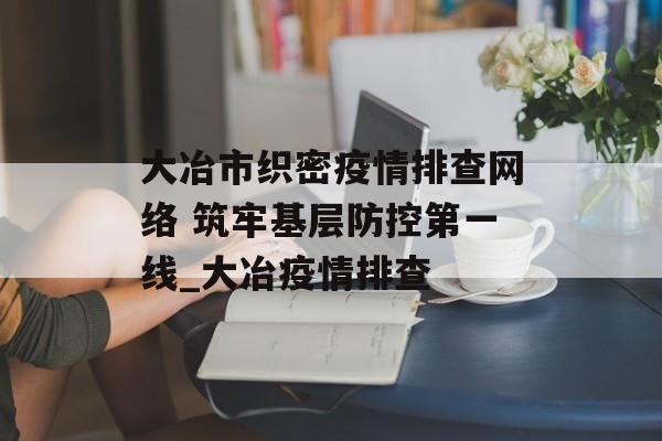 大冶市织密疫情排查网络 筑牢基层防控第一线_大冶疫情排查