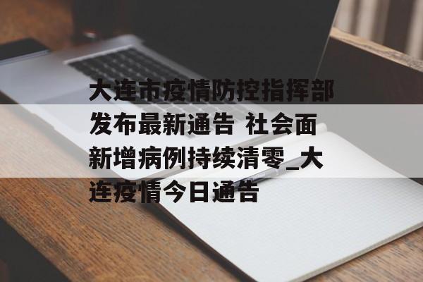 大连市疫情防控指挥部发布最新通告 社会面新增病例持续清零_大连疫情今日通告