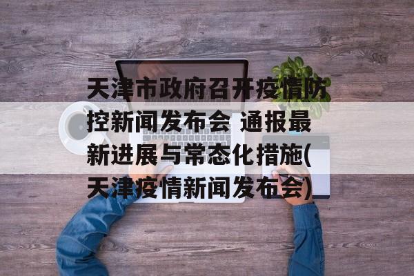 天津市政府召开疫情防控新闻发布会 通报最新进展与常态化措施(天津疫情新闻发布会)