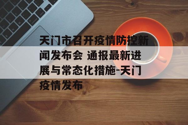 天门市召开疫情防控新闻发布会 通报最新进展与常态化措施-天门疫情发布