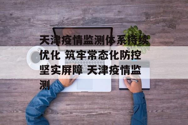 天津疫情监测体系持续优化 筑牢常态化防控坚实屏障 天津疫情监测