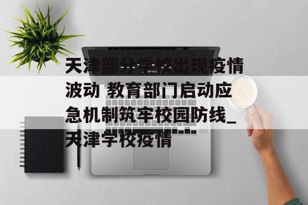 天津部分学校出现疫情波动 教育部门启动应急机制筑牢校园防线_天津学校疫情