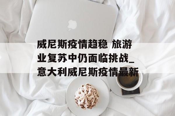 威尼斯疫情趋稳 旅游业复苏中仍面临挑战_意大利威尼斯疫情最新