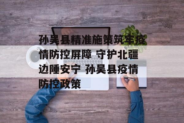 孙吴县精准施策筑牢疫情防控屏障 守护北疆边陲安宁 孙吴县疫情防控政策