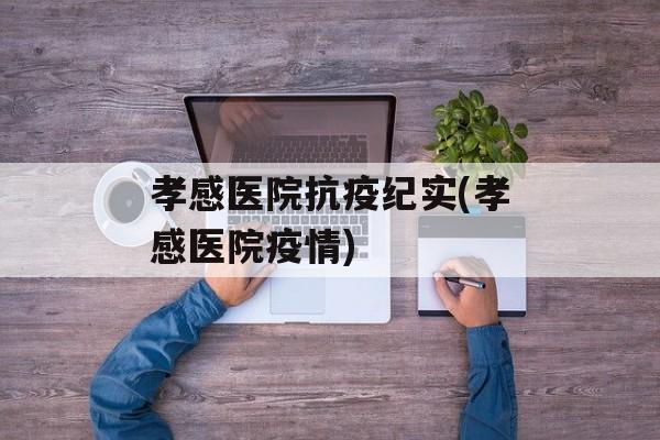 孝感医院抗疫纪实(孝感医院疫情)