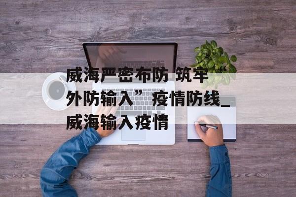 威海严密布防 筑牢“外防输入”疫情防线_威海输入疫情