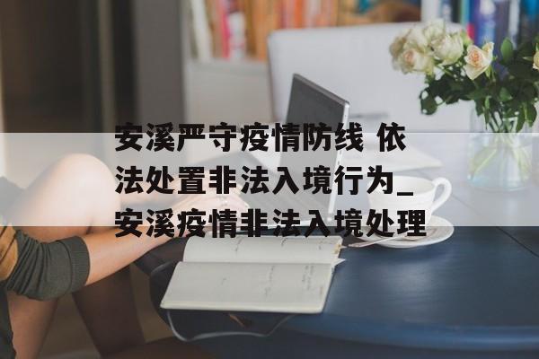 安溪严守疫情防线 依法处置非法入境行为_安溪疫情非法入境处理