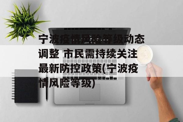 宁波疫情风险等级动态调整 市民需持续关注最新防控政策(宁波疫情风险等级)