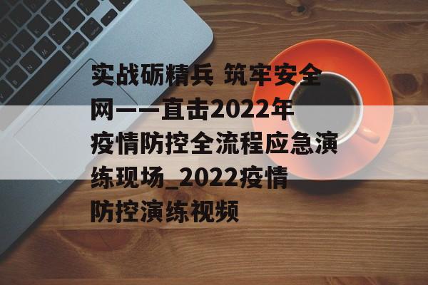 实战砺精兵 筑牢安全网——直击2022年疫情防控全流程应急演练现场_2022疫情防控演练视频