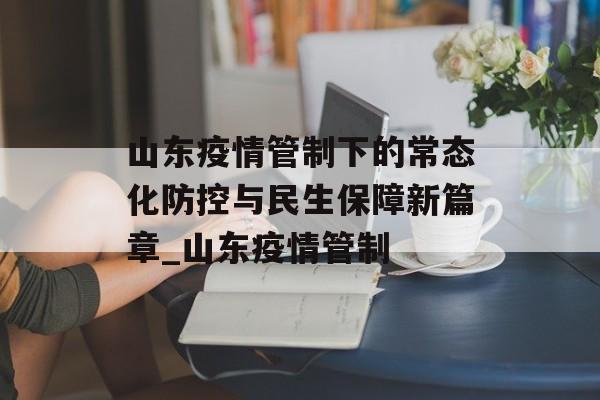 山东疫情管制下的常态化防控与民生保障新篇章_山东疫情管制