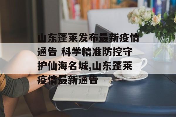 山东蓬莱发布最新疫情通告 科学精准防控守护仙海名城,山东蓬莱疫情最新通告