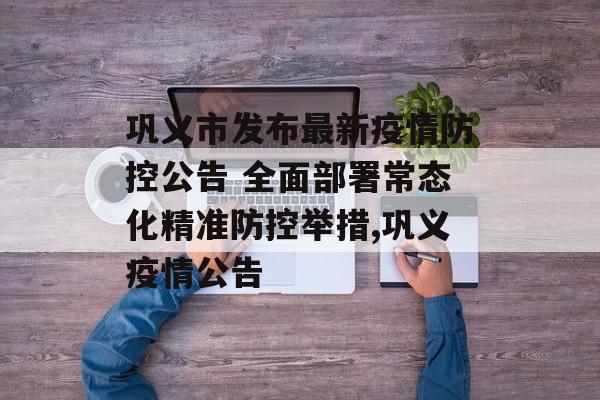 巩义市发布最新疫情防控公告 全面部署常态化精准防控举措,巩义疫情公告