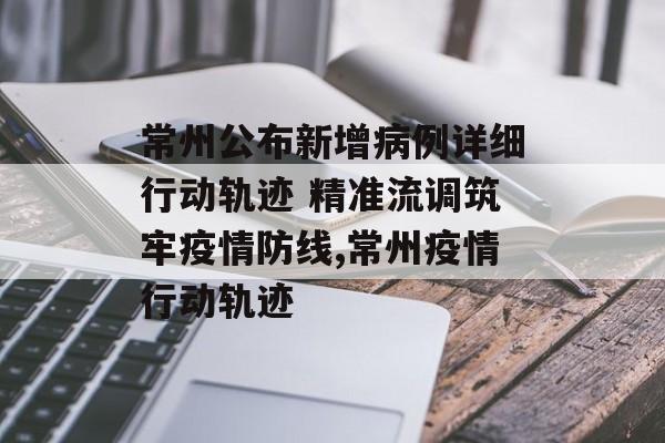 常州公布新增病例详细行动轨迹 精准流调筑牢疫情防线,常州疫情行动轨迹