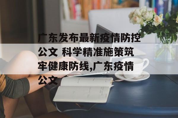 广东发布最新疫情防控公文 科学精准施策筑牢健康防线,广东疫情公文