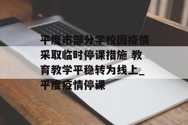 平度市部分学校因疫情采取临时停课措施 教育教学平稳转为线上_平度疫情停课
