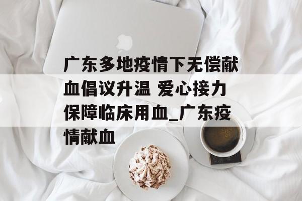 广东多地疫情下无偿献血倡议升温 爱心接力保障临床用血_广东疫情献血