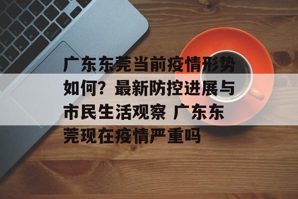 广东东莞当前疫情形势如何？最新防控进展与市民生活观察 广东东莞现在疫情严重吗