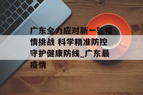 广东全力应对新一轮疫情挑战 科学精准防控守护健康防线_广东最疫情