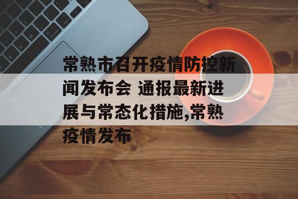 常熟市召开疫情防控新闻发布会 通报最新进展与常态化措施,常熟疫情发布