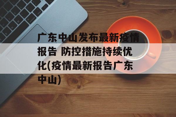 广东中山发布最新疫情报告 防控措施持续优化(疫情最新报告广东中山)