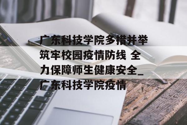 广东科技学院多措并举筑牢校园疫情防线 全力保障师生健康安全_广东科技学院疫情
